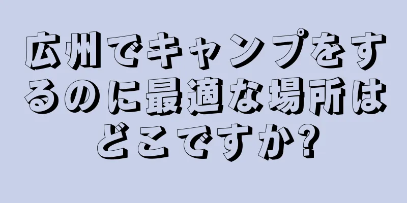 広州でキャンプをするのに最適な場所はどこですか?