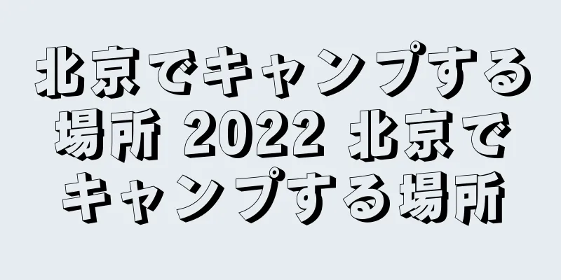 北京でキャンプする場所 2022 北京でキャンプする場所