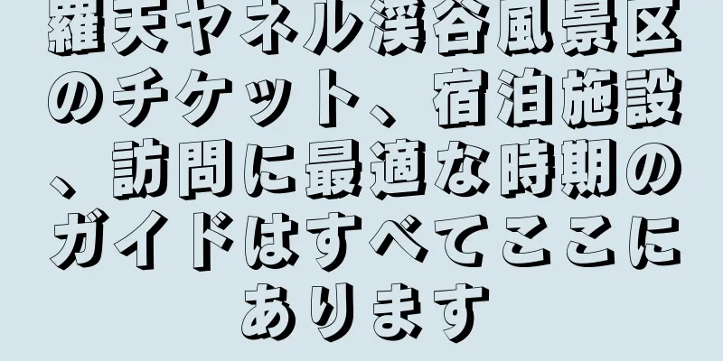 羅天ヤネル渓谷風景区のチケット、宿泊施設、訪問に最適な時期のガイドはすべてここにあります