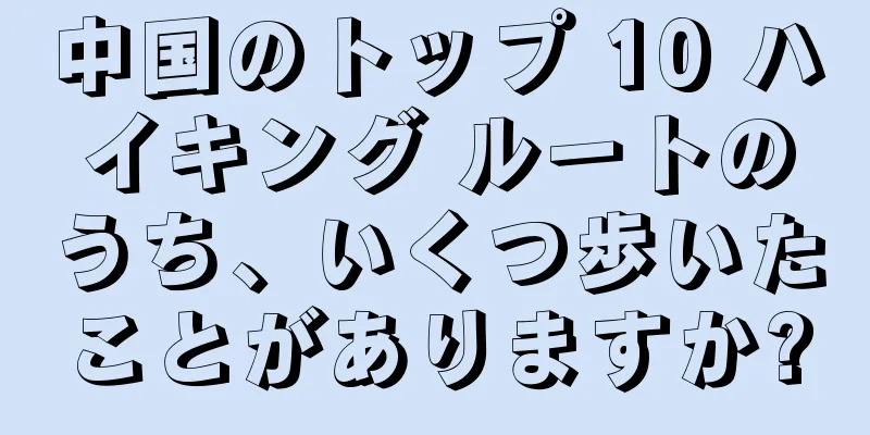 中国のトップ 10 ハイキング ルートのうち、いくつ歩いたことがありますか?