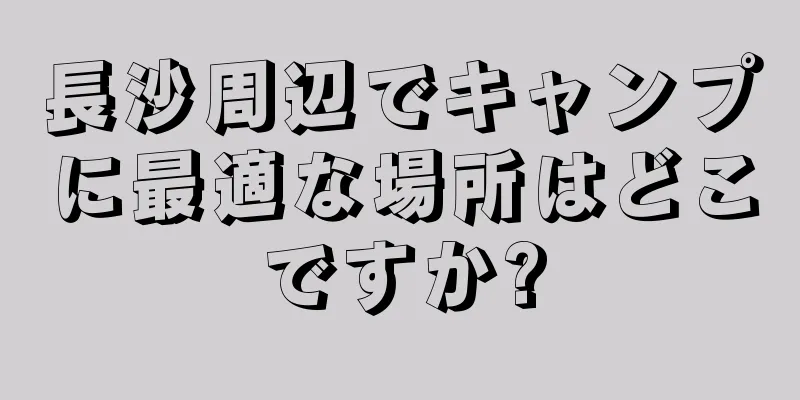 長沙周辺でキャンプに最適な場所はどこですか?