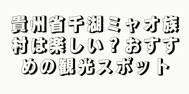 貴州省千湖ミャオ族村は楽しい？おすすめの観光スポット