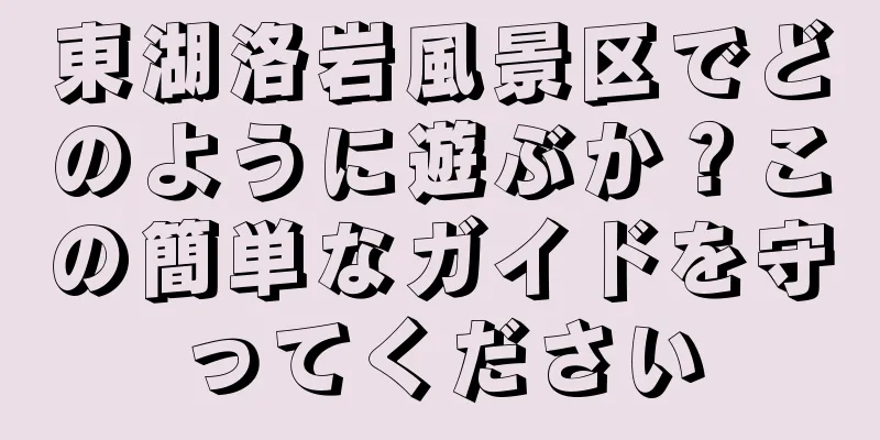 東湖洛岩風景区でどのように遊ぶか？この簡単なガイドを守ってください