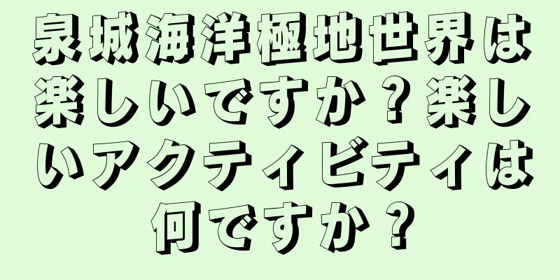 泉城海洋極地世界は楽しいですか？楽しいアクティビティは何ですか？