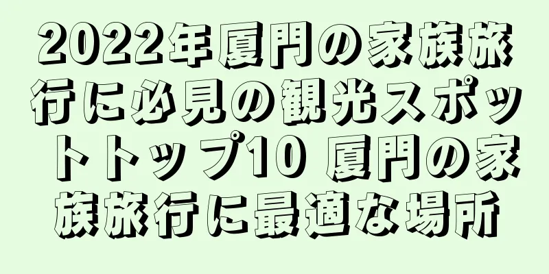 2022年厦門の家族旅行に必見の観光スポットトップ10 厦門の家族旅行に最適な場所