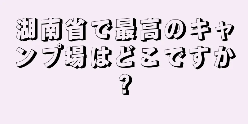湖南省で最高のキャンプ場はどこですか?