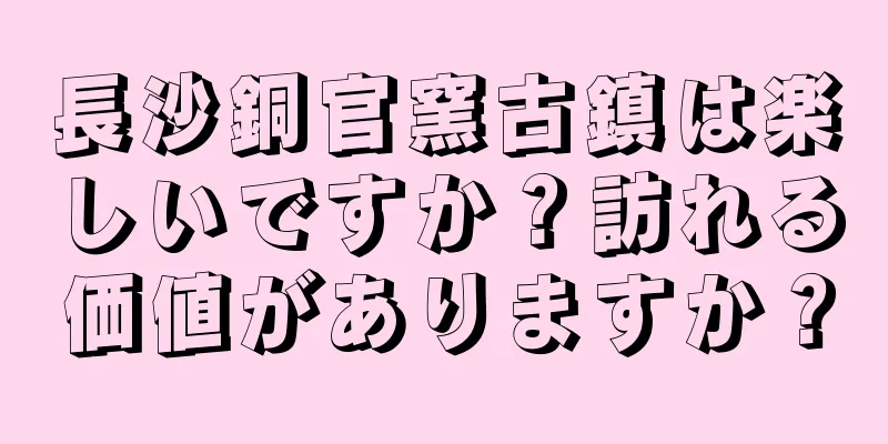 長沙銅官窯古鎮は楽しいですか？訪れる価値がありますか？