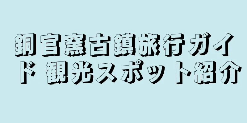 銅官窯古鎮旅行ガイド 観光スポット紹介