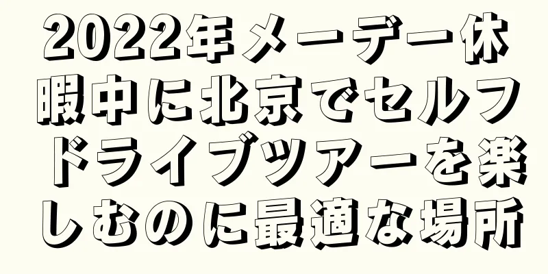 2022年メーデー休暇中に北京でセルフドライブツアーを楽しむのに最適な場所