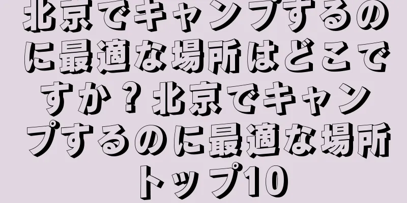 北京でキャンプするのに最適な場所はどこですか？北京でキャンプするのに最適な場所トップ10