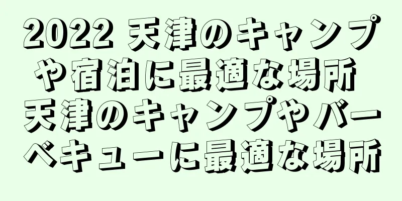 2022 天津のキャンプや宿泊に最適な場所 天津のキャンプやバーベキューに最適な場所