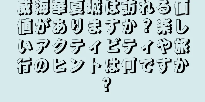 威海華夏城は訪れる価値がありますか？楽しいアクティビティや旅行のヒントは何ですか？