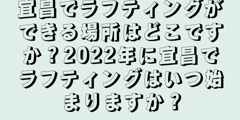 宜昌でラフティングができる場所はどこですか？2022年に宜昌でラフティングはいつ始まりますか？