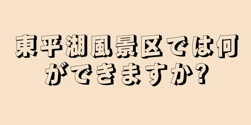 東平湖風景区では何ができますか?