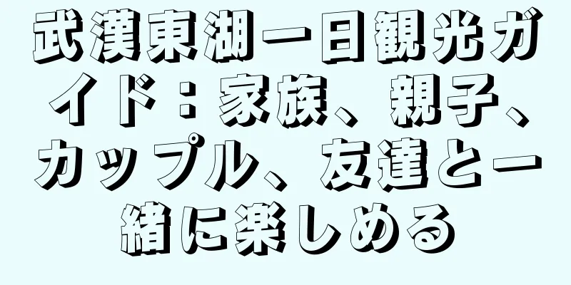 武漢東湖一日観光ガイド：家族、親子、カップル、友達と一緒に楽しめる