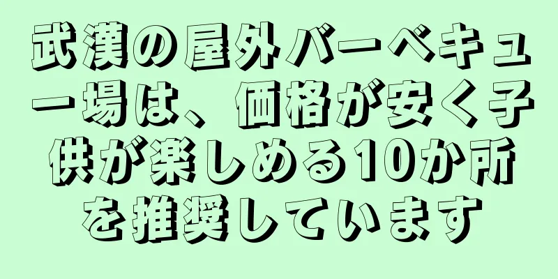 武漢の屋外バーベキュー場は、価格が安く子供が楽しめる10か所を推奨しています