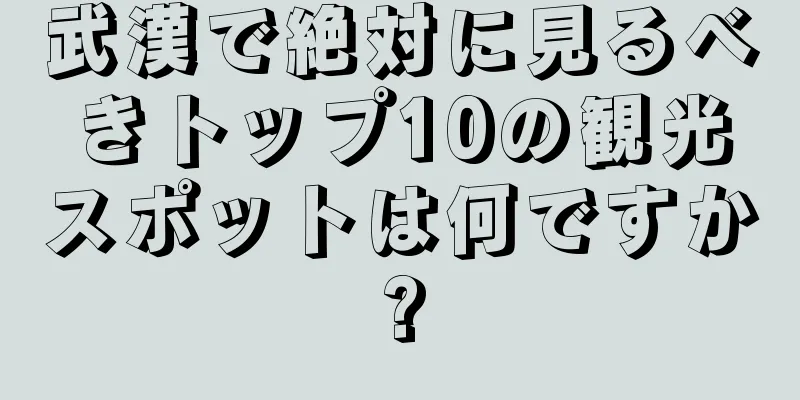 武漢で絶対に見るべきトップ10の観光スポットは何ですか?