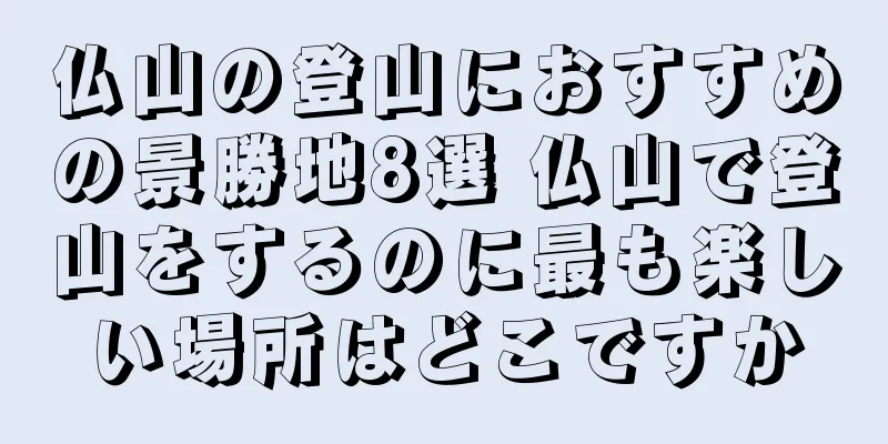 仏山の登山におすすめの景勝地8選 仏山で登山をするのに最も楽しい場所はどこですか
