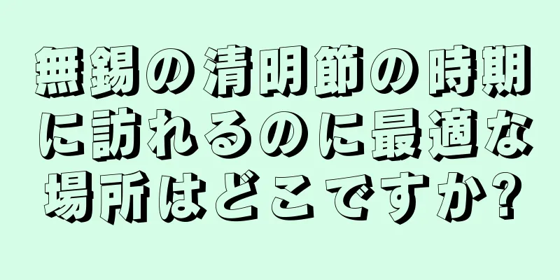 無錫の清明節の時期に訪れるのに最適な場所はどこですか?