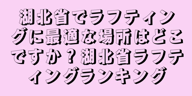 湖北省でラフティングに最適な場所はどこですか？湖北省ラフティングランキング