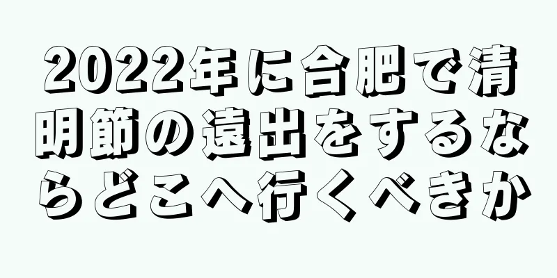 2022年に合肥で清明節の遠出をするならどこへ行くべきか