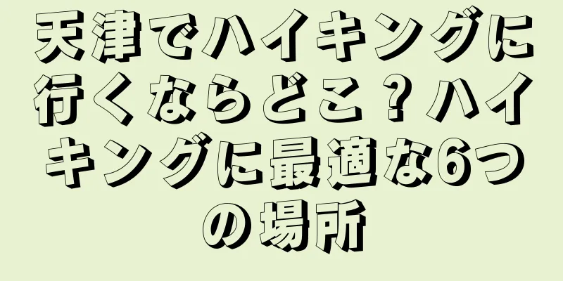 天津でハイキングに行くならどこ？ハイキングに最適な6つの場所