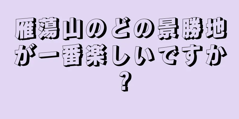 雁蕩山のどの景勝地が一番楽しいですか？