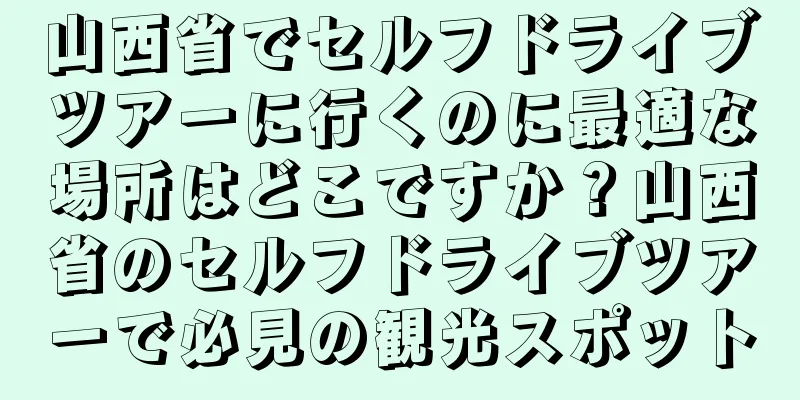 山西省でセルフドライブツアーに行くのに最適な場所はどこですか？山西省のセルフドライブツアーで必見の観光スポット