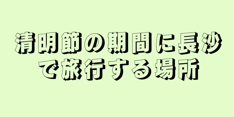 清明節の期間に長沙で旅行する場所