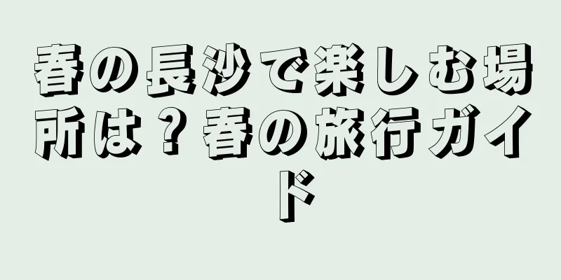 春の長沙で楽しむ場所は？春の旅行ガイド
