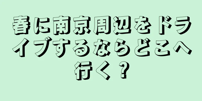 春に南京周辺をドライブするならどこへ行く？