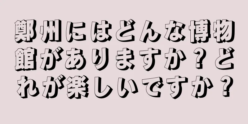 鄭州にはどんな博物館がありますか？どれが楽しいですか？