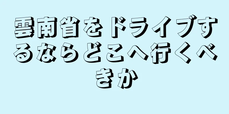 雲南省をドライブするならどこへ行くべきか