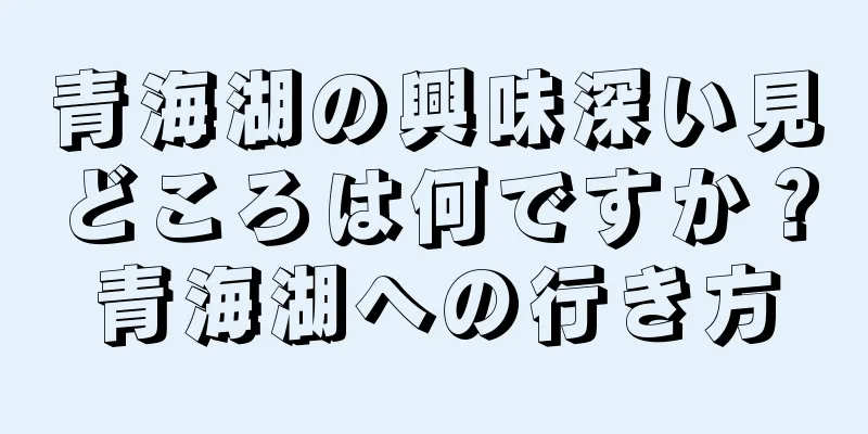 青海湖の興味深い見どころは何ですか？青海湖への行き方