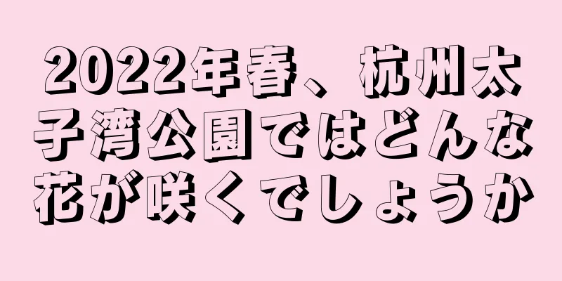 2022年春、杭州太子湾公園ではどんな花が咲くでしょうか