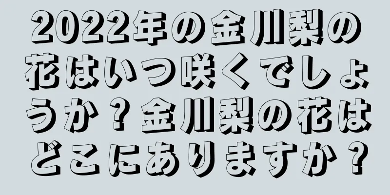 2022年の金川梨の花はいつ咲くでしょうか？金川梨の花はどこにありますか？