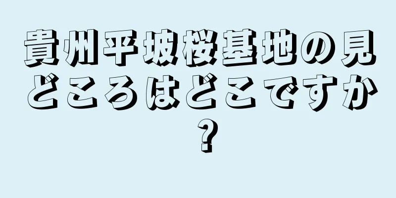 貴州平坡桜基地の見どころはどこですか？