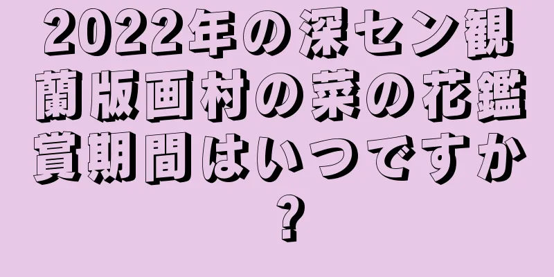 2022年の深セン観蘭版画村の菜の花鑑賞期間はいつですか？