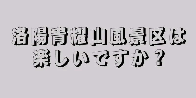 洛陽青耀山風景区は楽しいですか？