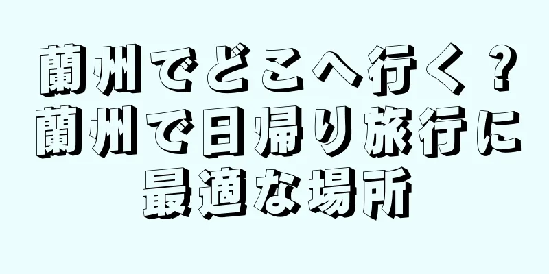 蘭州でどこへ行く？蘭州で日帰り旅行に最適な場所