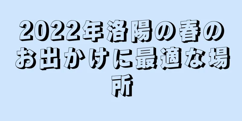 2022年洛陽の春のお出かけに最適な場所