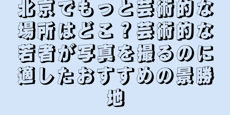北京でもっと芸術的な場所はどこ？芸術的な若者が写真を撮るのに適したおすすめの景勝地