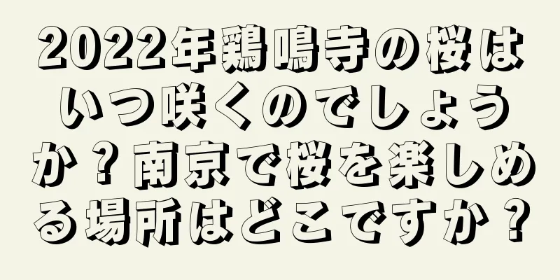 2022年鶏鳴寺の桜はいつ咲くのでしょうか？南京で桜を楽しめる場所はどこですか？