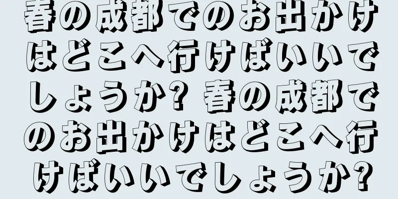 春の成都でのお出かけはどこへ行けばいいでしょうか? 春の成都でのお出かけはどこへ行けばいいでしょうか?