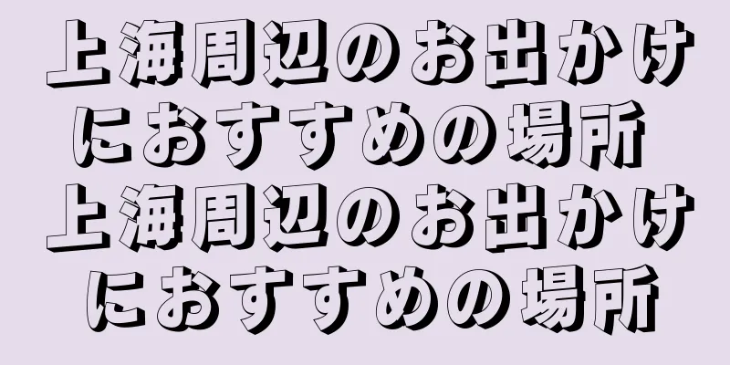 上海周辺のお出かけにおすすめの場所 上海周辺のお出かけにおすすめの場所