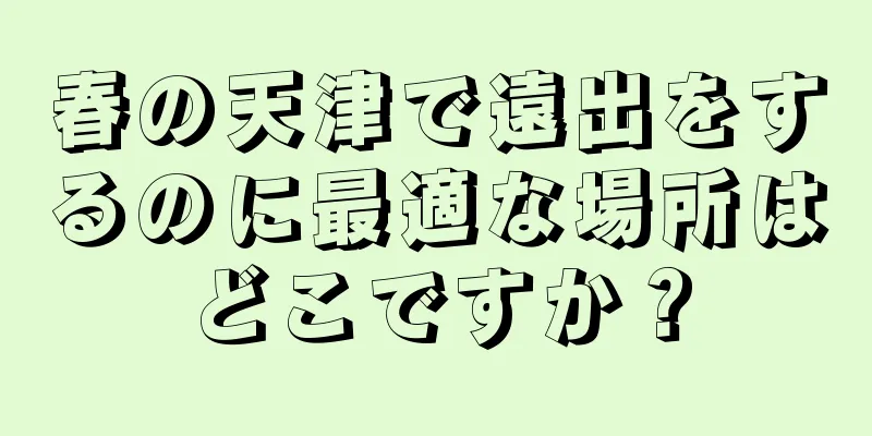 春の天津で遠出をするのに最適な場所はどこですか？