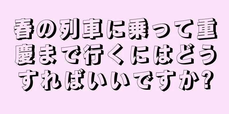 春の列車に乗って重慶まで行くにはどうすればいいですか?