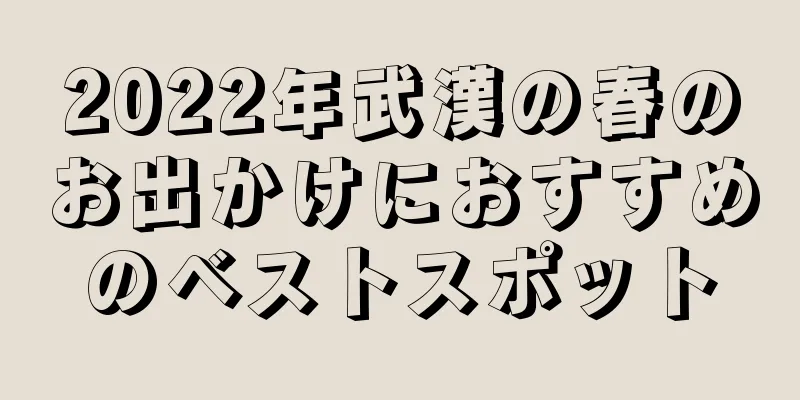2022年武漢の春のお出かけにおすすめのベストスポット