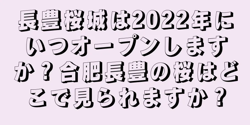 長豊桜城は2022年にいつオープンしますか？合肥長豊の桜はどこで見られますか？