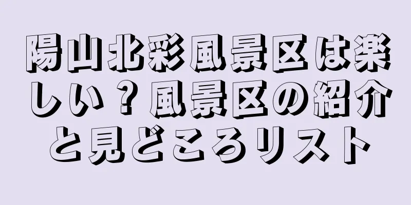 陽山北彩風景区は楽しい？風景区の紹介と見どころリスト